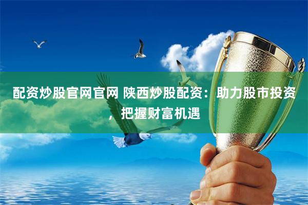 配资炒股官网官网 陕西炒股配资：助力股市投资，把握财富机遇