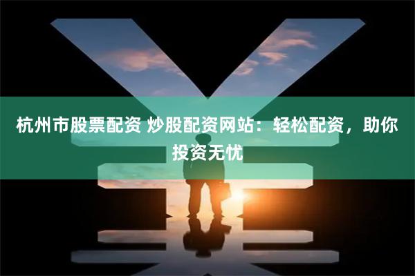 杭州市股票配资 炒股配资网站：轻松配资，助你投资无忧