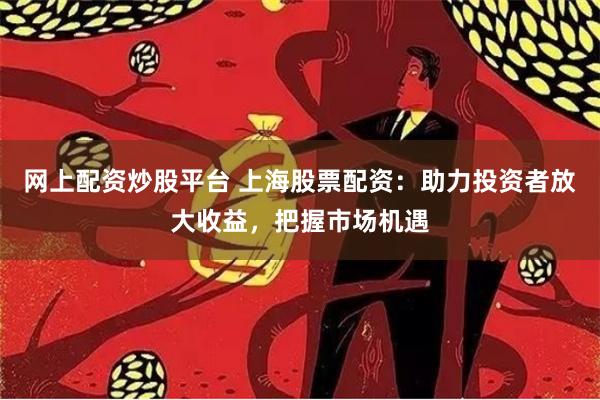 网上配资炒股平台 上海股票配资：助力投资者放大收益，把握市场机遇