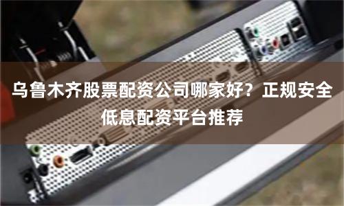乌鲁木齐股票配资公司哪家好？正规安全低息配资平台推荐